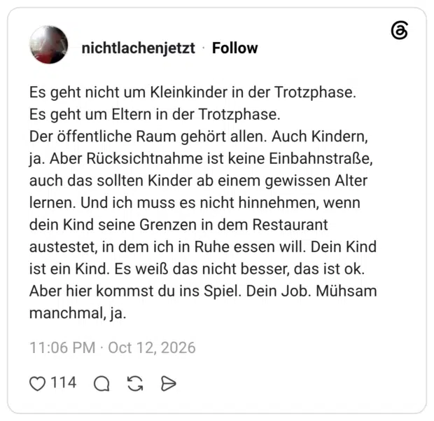 Es geht nicht um Kleinkinder in der Trotzphase. Es geht um Eltern in der Trotzphase. Der öffentliche Raum gehört allen. Auch Kindern, ja. Aber Rücksichtnahme ist keine Einbahnstraße, auch das sollten Kinder ab einem gewissen Alter lernen. Und ich muss es nicht hinnehmen, wenn dein Kind seine Grenzen in dem Restaurant austestet, in dem ich in Ruhe essen will. Dein Kind ist ein Kind. Es weiß das nicht besser, das ist ok. Aber hier kommst du ins Spiel. Dein Job. Mühsam manchmal, ja.