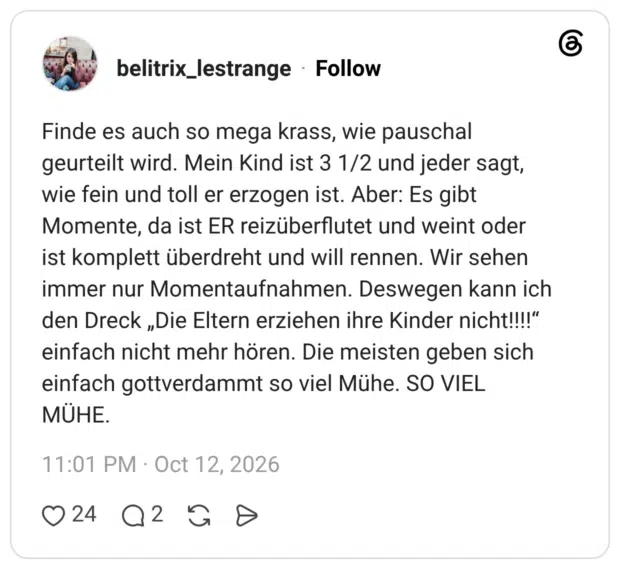 Finde es auch so mega krass, wie pauschal geurteilt wird. Mein Kind ist 3 1/2 und jeder sagt, wie fein und toll er erzogen ist. Aber: Es gibt Momente, da ist ER reizüberflutet und weint oder ist komplett überdreht und will rennen. Wir sehen immer nur Momentaufnahmen. Deswegen kann ich den Dreck „Die Eltern erziehen ihre Kinder nicht!!!!“ einfach nicht mehr hören. Die meisten geben sich einfach gottverdammt so viel Mühe. SO VIEL MÜHE.
