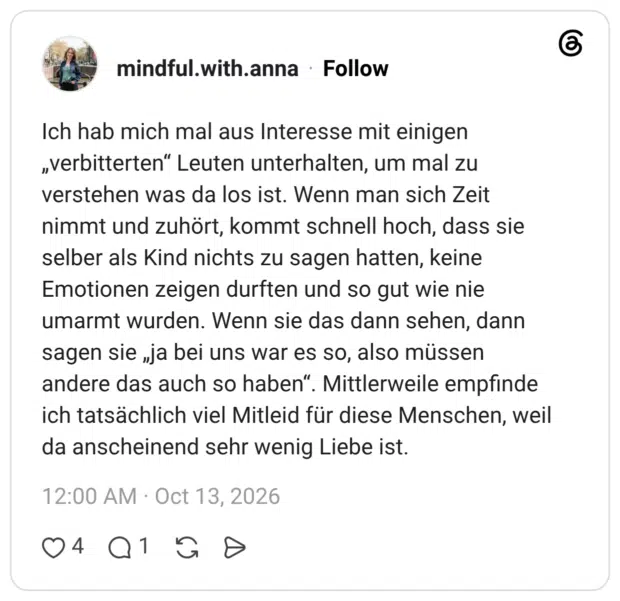Ich hab mich mal aus Interesse mit einigen „verbitterten“ Leuten unterhalten, um mal zu verstehen was da los ist. Wenn man sich Zeit nimmt und zuhört, kommt schnell hoch, dass sie selber als Kind nichts zu sagen hatten, keine Emotionen zeigen durften und so gut wie nie umarmt wurden. Wenn sie das dann sehen, dann sagen sie „ja bei uns war es so, also müssen andere das auch so haben“. Mittlerweile empfinde ich tatsächlich viel Mitleid für diese Menschen, weil da anscheinend sehr wenig Liebe ist.