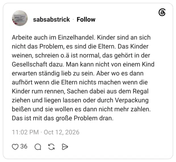 Arbeite auch im Einzelhandel. Kinder sind an sich nicht das Problem, es sind die Eltern. Das Kinder weinen, schreien o.ä ist normal, das gehört in der Gesellschaft dazu. Man kann nicht von einem Kind erwarten ständig lieb zu sein. Aber wo es dann aufhört wenn die Eltern nichts machen wenn die Kinder rum rennen, Sachen dabei aus dem Regal ziehen und liegen lassen oder durch Verpackung beißen und sie wollen es dann nicht mehr zahlen. Das ist mit das große Problem dran.