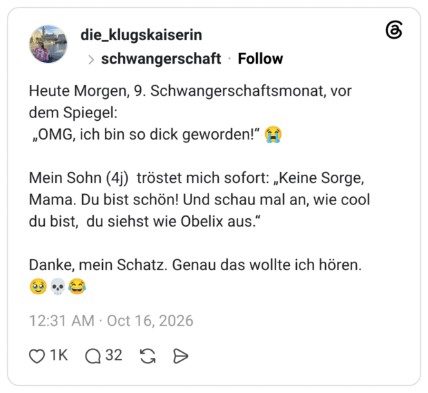 Heute Morgen, 9. Schwangerschaftsmonat, vor dem Spiegel: „OMG, ich bin so dick geworden!" L Mein Sohn (4j) tröstet mich sofort: „Keine Sorge, Mama. Du bist schön! Und schau mal an, wie cool du bist, du siehst wie Obelix aus." Danke, mein Schatz. Genau das wollte ich hören