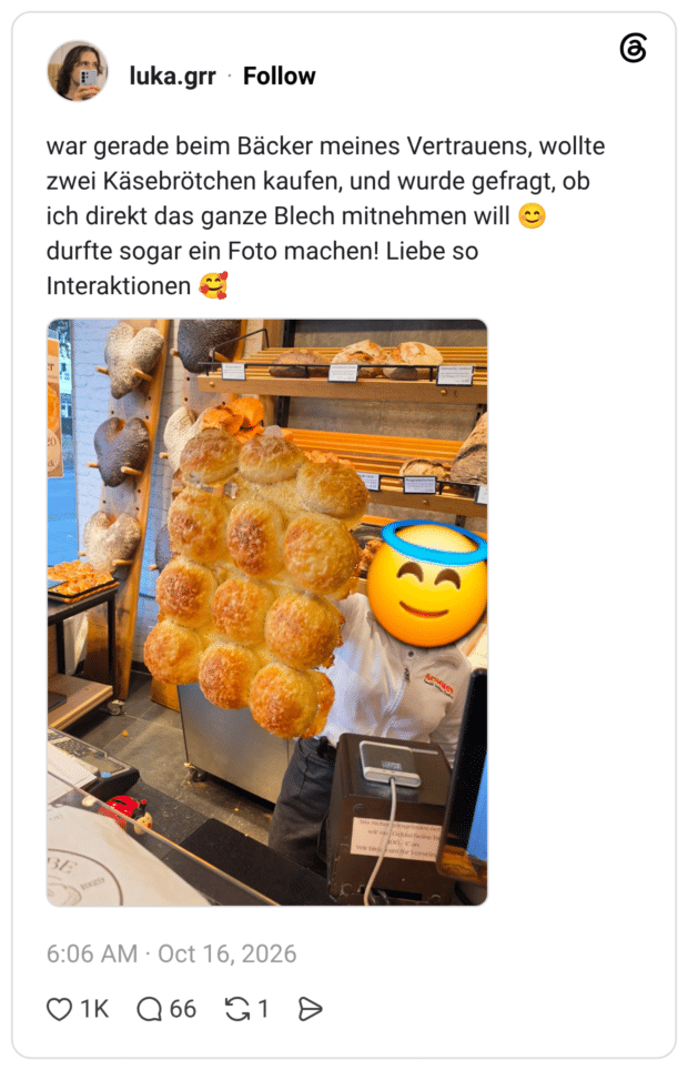 ar gerade beim Bäcker meines Vertrauens, wollte zwei Käsebrötchen kaufen, und wurde gefragt, ob ich direkt das ganze Blech mitnehmen will durfte sogar ein Foto machen! Liebe so Interaktionen