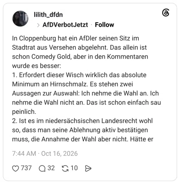 In Cloppenburg hat ein AfDler seinen Sitz im Stadtrat aus Versehen abgelehnt. Das allein ist schon Comedy Gold, aber in den Kommentaren wurde es besser: 1. Erfordert dieser Wisch wirklich das absolute Minimum an Hirnschmalz. Es stehen zwei Aussagen zur Auswahl: Ich nehme die Wahl an. Ich nehme die Wahl nicht an. Das ist schon einfach sau peinlich. 2. Ist es im niedersächsischen Landesrecht wohl so, dass man seine Ablehnung aktiv bestätigen muss, die Annahme der Wahl aber nicht. Hätte er