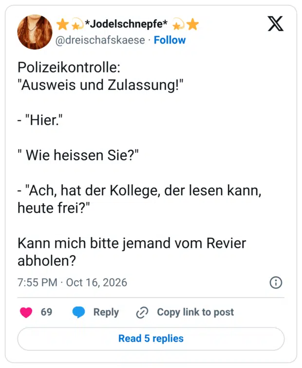 Polizeikontrolle: "Ausweis und Zulassung!" - "Hier." "Wie heissen Sie?" - "Ach, hat der Kollege, der lesen kann, heute frei?" Kann mich bitte jemand vom Revier abholen?