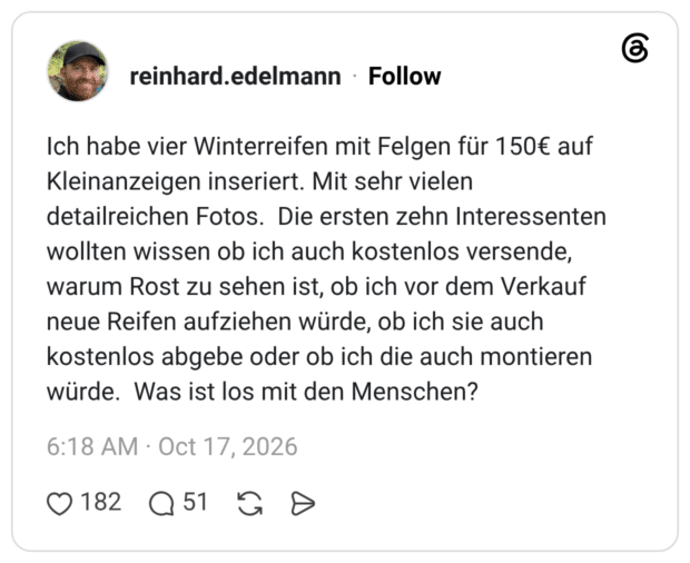 Ich habe vier Winterreifen mit Felgen für 150€ auf Kleinanzeigen inseriert. Mit sehr vielen detailreichen Fotos. Die ersten zehn Interessenten wollten wissen ob ich auch kostenlos versende, warum Rost zu sehen ist, ob ich vor dem Verkauf neue Reifen aufziehen würde, ob ich sie auch kostenlos abgebe oder ob ich die auch montieren würde. Was ist los mit den Menschen?