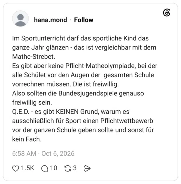 Im Sportunterricht darf das sportliche Kind das ganze Jahr glänzen - das ist vergleichbar mit dem Mathe-Strebet. Es gibt aber keine Pflicht-Matheolympiade, bei der alle Schület vor den Augen der gesamten Schule vorrechnen müssen. Die ist freiwillig. Also sollten die Bundesjugendspiele genauso freiwillig sein. Q.E.D. - es gibt KEINEN Grund, warum es ausschließlich für Sport einen Pflichtwettbewerb vor der ganzen Schule geben sollte und sonst für kein Fach.