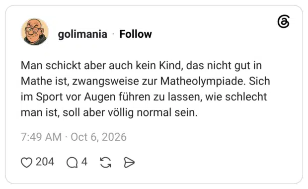 Man schickt aber auch kein Kind, das nicht gut in Mathe ist, zwangsweise zur Matheolympiade. Sich im Sport vor Augen führen zu lassen, wie schlecht man ist, soll aber völlig normal sein.