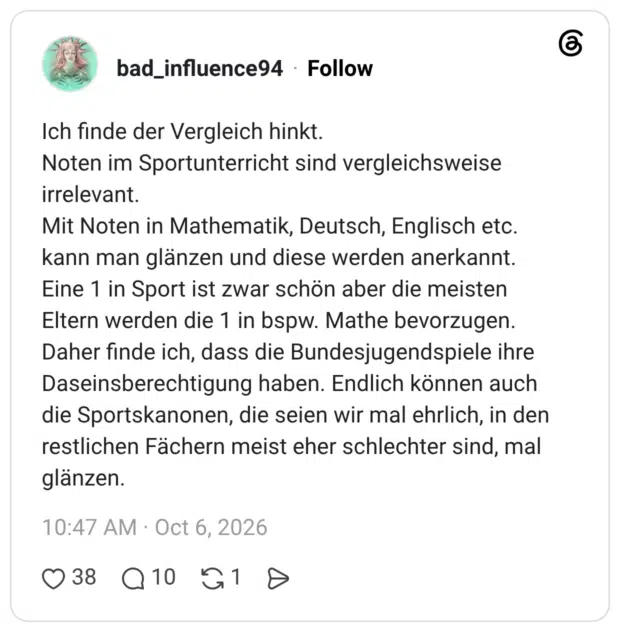 Ich finde der Vergleich hinkt. Noten im Sportunterricht sind vergleichsweise irrelevant. Mit Noten in Mathematik, Deutsch, Englisch etc. kann man glänzen und diese werden anerkannt. Eine 1 in Sport ist zwar schön aber die meisten Eltern werden die 1 in bspw. Mathe bevorzugen. Daher finde ich, dass die Bundesjugendspiele ihre Daseinsberechtigung haben. Endlich können auch die Sportskanonen, die seien wir mal ehrlich, in den restlichen Fächern meist eher schlechter sind, mal glänzen.