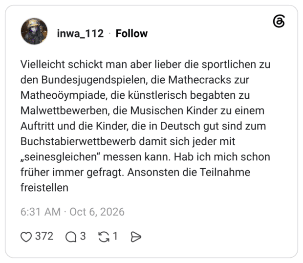 Vielleicht schickt man aber lieber die sportlichen zu den Bundesjugendspielen, die Mathecracks zur Matheoöympiade, die künstlerisch begabten zu Malwettbewerben, die Musischen Kinder zu einem Auftritt und die Kinder, die in Deutsch gut sind zum Buchstabierwettbewerb damit sich jeder mit „seinesgleichen" messen kann. Hab ich mich schon früher immer gefragt. Ansonsten die Teilnahme freistellen