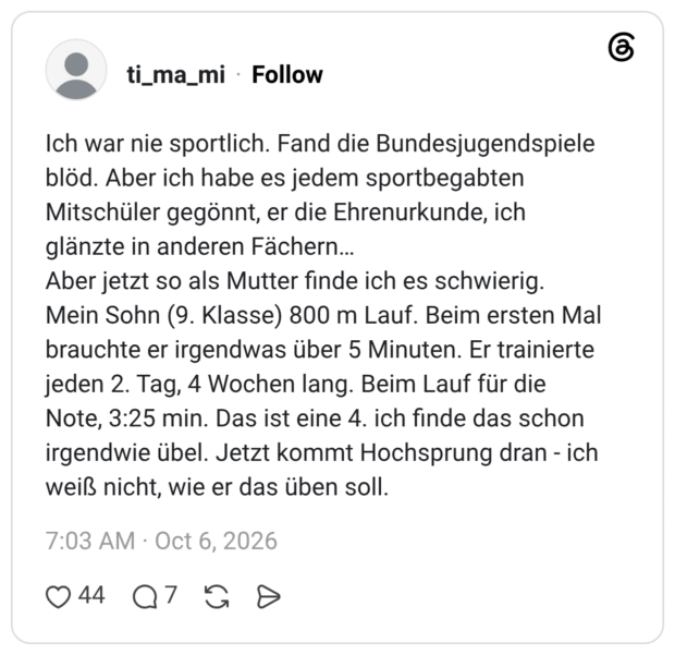Ich war nie sportlich. Fand die Bundesjugendspiele blöd. Aber ich habe es jedem sportbegabten Mitschüler gegönnt, er die Ehrenurkunde, ich glänzte in anderen Fächern... Aber jetzt so als Mutter finde ich es schwierig. Mein Sohn (9. Klasse) 800 m Lauf. Beim ersten Mal brauchte er irgendwas über 5 Minuten. Er trainierte jeden 2. Tag, 4 Wochen lang. Beim Lauf für die Note, 3:25 min. Das ist eine 4. ich finde das schon irgendwie übel. Jetzt kommt Hochsprung dran - ich weiß nicht, wie er das üben soll.