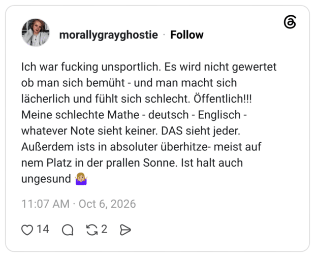 Ich war fucking unsportlich. Es wird nicht gewertet ob man sich bemüht - und man macht sich lächerlich und fühlt sich schlecht. Öffentlich!!! Meine schlechte Mathe - deutsch - Englisch - whatever Note sieht keiner. DAS sieht jeder. Außerdem ists in absoluter überhitze- meist auf nem Platz in der prallen Sonne. Ist halt auch ungesund