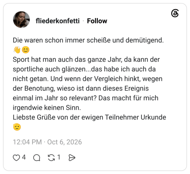 Die waren schon immer scheiße und demütigend. Sport hat man auch das ganze Jahr, da kann der sportliche auch glänzen...das habe ich auch da nicht getan. Und wenn der Vergleich hinkt, wegen der Benotung, wieso ist dann dieses Ereignis einmal im Jahr so relevant? Das macht für mich irgendwie keinen Sinn. Liebste Grüße von der ewigen Teilnehmer Urkunde