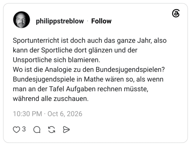 Sportunterricht ist doch auch das ganze Jahr, also kann der Sportliche dort glänzen und der Unsportliche sich blamieren. Wo ist die Analogie zu den Bundesjugendspielen? Bundesjugendspiele in Mathe wären so, als wenn man an der Tafel Aufgaben rechnen müsste, während alle zuschauen.