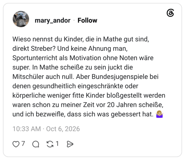Wieso nennst du Kinder, die in Mathe gut sind, direkt Streber? Und keine Ahnung man, Sportunterricht als Motivation ohne Noten wäre super. In Mathe scheiße zu sein juckt die Mitschüler auch null. Aber Bundesjugenspiele bei denen gesundheitlich eingeschränkte oder körperliche weniger fitte Kinder bloßgestellt werden waren schon zu meiner Zeit vor 20 Jahren scheiße, und ich bezweifle, dass sich was gebessert hat.