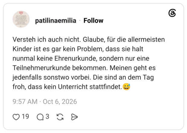 Versteh ich auch nicht. Glaube, für die allermeisten Kinder ist es gar kein Problem, dass sie halt nunmal keine Ehrenurkunde, sondern nur eine Teilnehmerurkunde bekommen. Meinen geht es jedenfalls sonstwo vorbei. Die sind an dem Tag froh, dass kein Unterricht stattfindet.😅