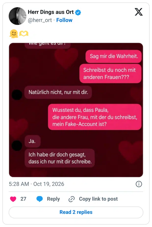 Sag mir die Wahrheit. Schreibst du noch mit anderen Frauen??? Wusstest du, dass Paula, die andere Frau, mit der du schreibst, mein Fake-Account ist?