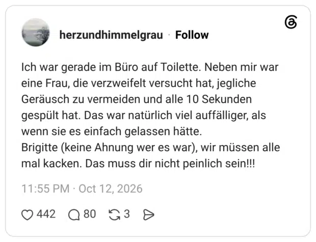 Ich war gerade im Büro auf Toilette. Neben mir war eine Frau, die verzweifelt versucht hat, jegliche Geräusch zu vermeiden und alle 10 Sekunden gespült hat. Das war natürlich viel auffälliger, als wenn sie es einfach gelassen hätte. Brigitte (keine Ahnung wer es war), wir müssen alle mal kacken. Das muss dir nicht peinlich sein!!!