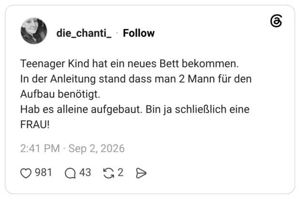 Teenager Kind hat ein neues Bett bekommen. In der Anleitung stand dass man 2 Mann für den Aufbau benötigt. Hab es alleine aufgebaut. Bin ja schließlich eine FRAU!
