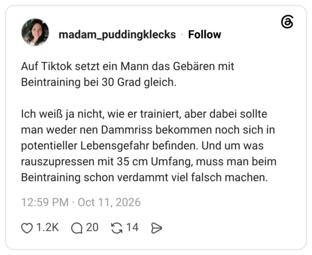 Auf Tiktok setzt ein Mann das Gebären mit Beintraining bei 30 Grad gleich. Ich weiß ja nicht, wie er trainiert, aber dabei sollte man weder nen Dammriss bekommen noch sich in potentieller Lebensgefahr befinden. Und um was rauszupressen mit 35 cm Umfang, muss man beim Beintraining schon verdammt viel falsch machen.