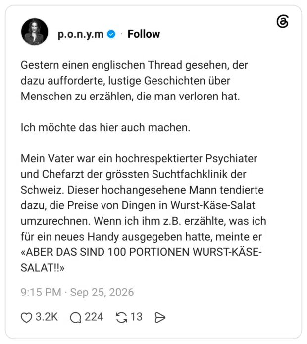 Gestern einen englischen Thread gesehen, der dazu aufforderte, lustige Geschichten über Menschen zu erzählen, die man verloren hat. Ich möchte das hier auch machen. Mein Vater war ein hochrespektierter Psychiater und Chefarzt der grössten Suchtfachklinik der Schweiz. Dieser hochangesehene Mann tendierte dazu, die Preise von Dingen in Wurst-Käse-Salat umzurechnen. Wenn ich ihm z.B. erzählte, was ich für ein neues Handy ausgegeben hatte, meinte er «ABER DAS SIND 100 PORTIONEN WURST-KÄSE-SALAT!!»