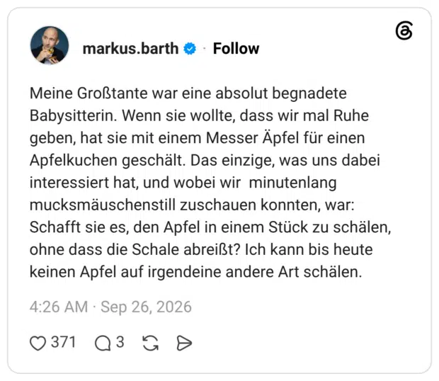 Meine Großtante war eine absolut begnadete Babysitterin. Wenn sie wollte, dass wir mal Ruhe geben, hat sie mit einem Messer Äpfel für einen Apfelkuchen geschält. Das einzige, was uns dabei interessiert hat, und wobei wir minutenlang mucksmäuschenstill zuschauen konnten, war: Schafft sie es, den Apfel in einem Stück zu schälen, ohne dass die Schale abreißt? Ich kann bis heute keinen Apfel auf irgendeine andere Art schälen.