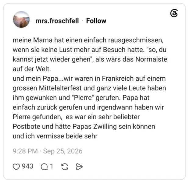 meine Mama hat einen einfach rausgeschmissen, wenn sie keine Lust mehr auf Besuch hatte. "so, du kannst jetzt wieder gehen", als wärs das Normalste auf der Welt. und mein Papa...wir waren in Frankreich auf einem grossen Mittelalterfest und ganz viele Leute haben ihm gewunken und "Pierre" gerufen. Papa hat einfach zurück gerufen und irgendwann haben wir Pierre gefunden, es war ein sehr beliebter Postbote und hätte Papas Zwilling sein können und ich vermisse beide sehr
