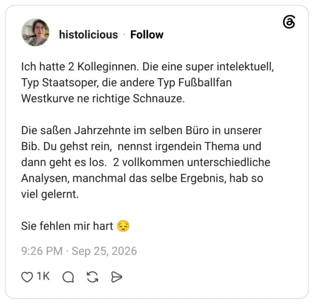 Ich hatte 2 Kolleginnen. Die eine super intelektuell, Typ Staatsoper, die andere Typ Fußballfan Westkurve ne richtige Schnauze. Die saßen Jahrzehnte im selben Büro in unserer Bib. Du gehst rein, nennst irgendein Thema und dann geht es los. 2 vollkommen unterschiedliche Analysen, manchmal das selbe Ergebnis, hab so viel gelernt. Sie fehlen mir hart 😔