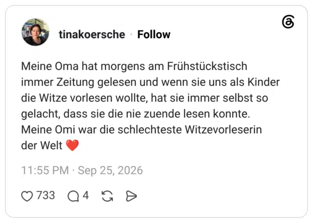 Meine Oma hat morgens am Frühstückstisch immer Zeitung gelesen und wenn sie uns als Kinder die Witze vorlesen wollte, hat sie immer selbst so gelacht, dass sie die nie zuende lesen konnte. Meine Omi war die schlechteste Witzevorleserin der Welt ❤️