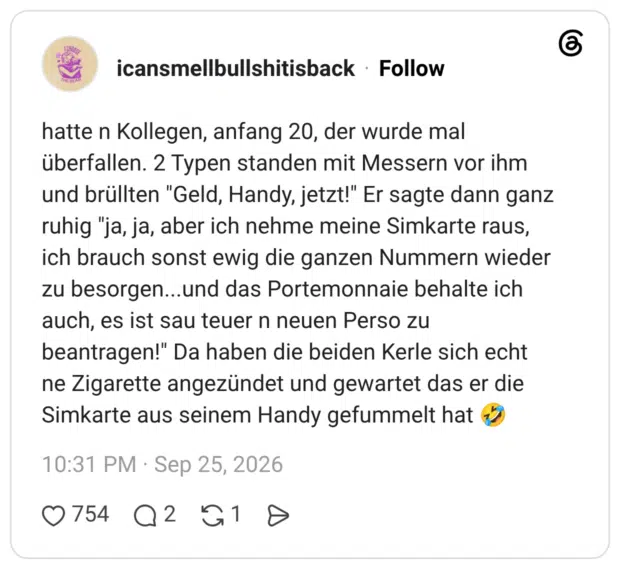 hatte n Kollegen, anfang 20, der wurde mal überfallen. 2 Typen standen mit Messern vor ihm und brüllten "Geld, Handy, jetzt!" Er sagte dann ganz ruhig "ja, ja, aber ich nehme meine Simkarte raus, ich brauch sonst ewig die ganzen Nummern wieder zu besorgen...und das Portemonnaie behalte ich auch, es ist sau teuer n neuen Perso zu beantragen!" Da haben die beiden Kerle sich echt ne Zigarette angezündet und gewartet das er die Simkarte aus seinem Handy gefummelt hat 🤣