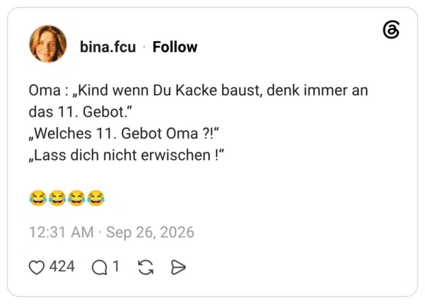 Oma : „Kind wenn Du Kacke baust, denk immer an das 11. Gebot.“ „Welches 11. Gebot Oma ?!“ „Lass dich nicht erwischen !“ 😂😂😂😂