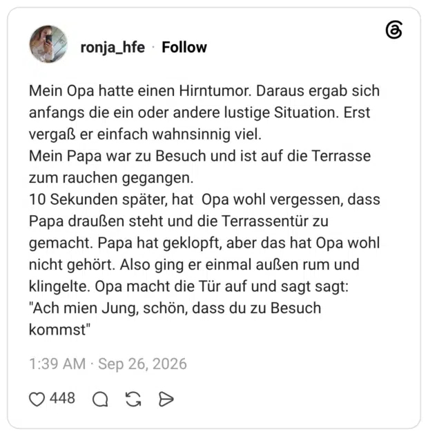 Mein Opa hatte einen Hirntumor. Daraus ergab sich anfangs die ein oder andere lustige Situation. Erst vergaß er einfach wahnsinnig viel. Mein Papa war zu Besuch und ist auf die Terrasse zum rauchen gegangen. 10 Sekunden später, hat Opa wohl vergessen, dass Papa draußen steht und die Terrassentür zu gemacht. Papa hat geklopft, aber das hat Opa wohl nicht gehört. Also ging er einmal außen rum und klingelte. Opa macht die Tür auf und sagt sagt: "Ach mien Jung, schön, dass du zu Besuch kommst"