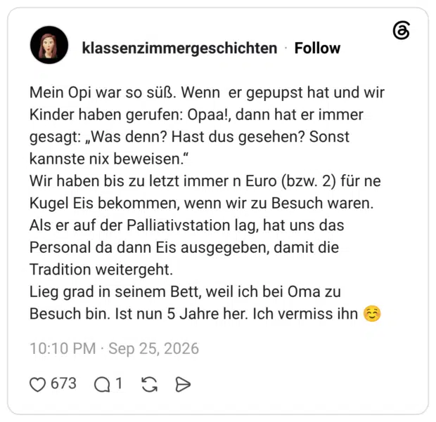 Mein Opi war so süß. Wenn er gepupst hat und wir Kinder haben gerufen: Opaa!, dann hat er immer gesagt: „Was denn? Hast dus gesehen? Sonst kannste nix beweisen.“ Wir haben bis zu letzt immer n Euro (bzw. 2) für ne Kugel Eis bekommen, wenn wir zu Besuch waren. Als er auf der Palliativstation lag, hat uns das Personal da dann Eis ausgegeben, damit die Tradition weitergeht. Lieg grad in seinem Bett, weil ich bei Oma zu Besuch bin. Ist nun 5 Jahre her. Ich vermiss ihn ☺️