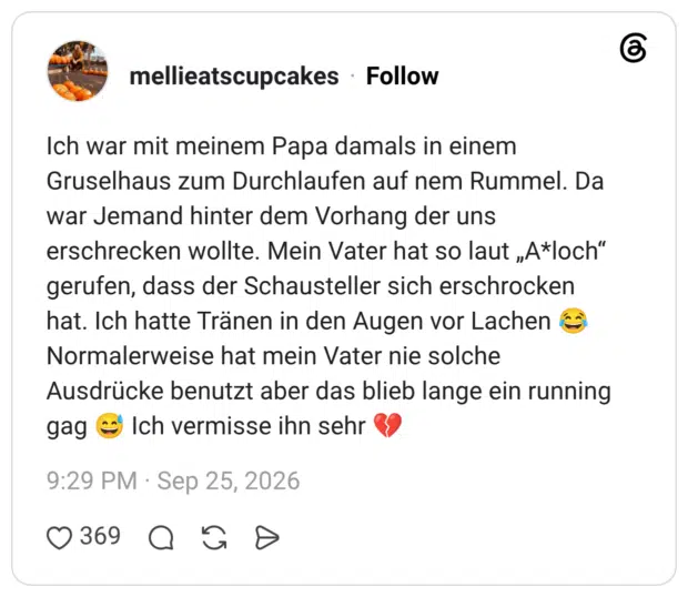 Ich war mit meinem Papa damals in einem Gruselhaus zum Durchlaufen auf nem Rummel. Da war Jemand hinter dem Vorhang der uns erschrecken wollte. Mein Vater hat so laut „A*loch“ gerufen, dass der Schausteller sich erschrocken hat. Ich hatte Tränen in den Augen vor Lachen 😂 Normalerweise hat mein Vater nie solche Ausdrücke benutzt aber das blieb lange ein running gag 😅 Ich vermisse ihn sehr 💔