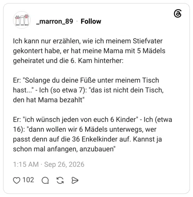 Ich kann nur erzählen, wie ich meinem Stiefvater gekontert habe, er hat meine Mama mit 5 Mädels geheiratet und die 6. Kam hinterher: Er: "Solange du deine Füße unter meinem Tisch hast..." - Ich (so etwa 7): "das ist nicht dein Tisch, den hat Mama bezahlt" Er: "ich wünsch jeden von euch 6 Kinder" - Ich (etwa 16): "dann wollen wir 6 Mädels unterwegs, wer passt denn auf die 36 Enkelkinder auf. Kannst ja schon mal anfangen, anzubauen"