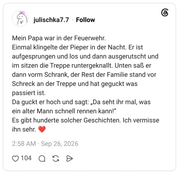 Mein Papa war in der Feuerwehr. Einmal klingelte der Pieper in der Nacht. Er ist aufgesprungen und los und dann ausgerutscht und im sitzen die Treppe runtergeknallt. Unten saß er dann vorm Schrank, der Rest der Familie stand vor Schreck an der Treppe und hat geguckt was passiert ist. Da guckt er hoch und sagt: „Da seht ihr mal, was ein alter Mann schnell rennen kann!“ Es gibt hunderte solcher Geschichten. Ich vermisse ihn sehr. ❤️