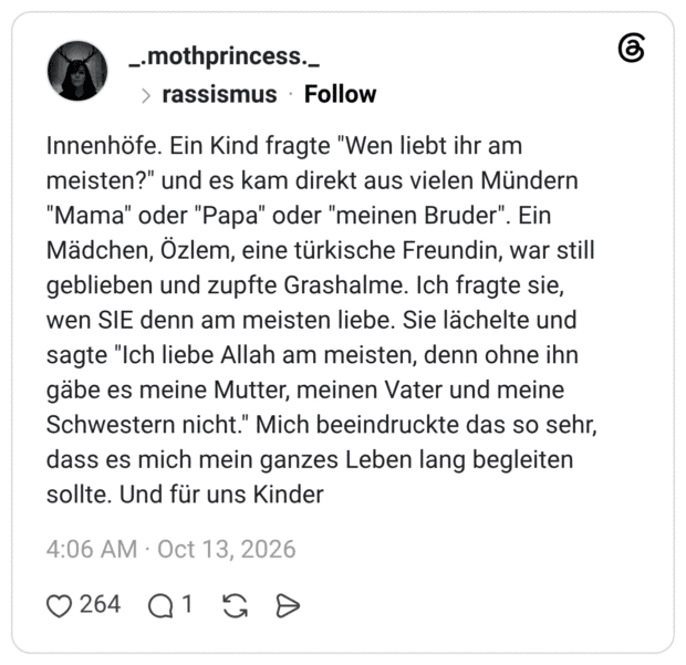Innenhöfe. Ein Kind fragte "Wen liebt ihr am meisten?" und es kam direkt aus vielen Mündern "Mama" oder "Papa" oder "meinen Bruder". Mädchen, Özlem, eine türkische Freundin, war still geblieben und zupfte Grashalme. Ich fragte sie, wen SIE denn am meisten liebe. Sie lächelte und sagte "Ich liebe Allah am meisten, denn ohne ihn gäbe es meine Mutter, meinen Vater und meine Schwestern nicht." Mich beeindruckte das so sehr, dass es mich mein ganzes Leben lang begleiten sollte. Und für uns Kinder