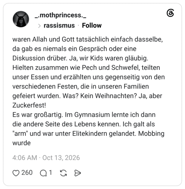 waren Allah und Gott tatsächlich einfach dasselbe, da gab es niemals ein Gespräch oder eine Diskussion drüber. Ja, wir Kids waren gläubig. Hielten zusammen wie Pech und Schwefel, teilten unser Essen und erzählten uns gegenseitig von den verschiedenen Festen, die in unseren Familien gefeiert wurden. Was? Kein Weihnachten? Ja, aber Zuckerfest! Es war großartig. Im Gymnasium lernte ich dann die andere Seite des Lebens kennen. Ich galt als "arm" und war unter Elitekindern gelandet. Mobbing wurde