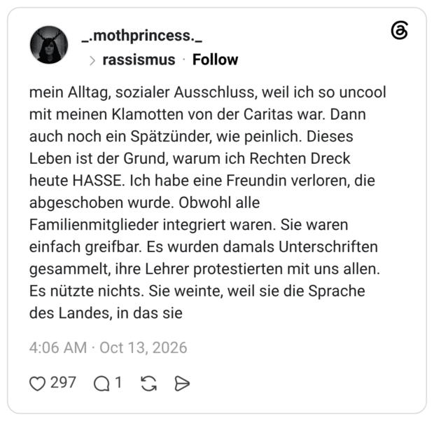 mein Alltag, sozialer Ausschluss, weil ich so uncool mit meinen Klamotten von der Caritas war. Dann auch noch ein Spätzünder, wie peinlich. Dieses Leben ist der Grund, warum ich Rechten Dreck heute HASSE. Ich habe eine Freundin verloren, die abgeschoben wurde. Obwohl alle Familienmitglieder integriert waren. Sie waren einfach greifbar. Es wurden damals Unterschriften gesammelt, ihre Lehrer protestierten mit uns allen. Es nützte nichts. Sie weinte, weil sie die Sprache des Landes, in das sie