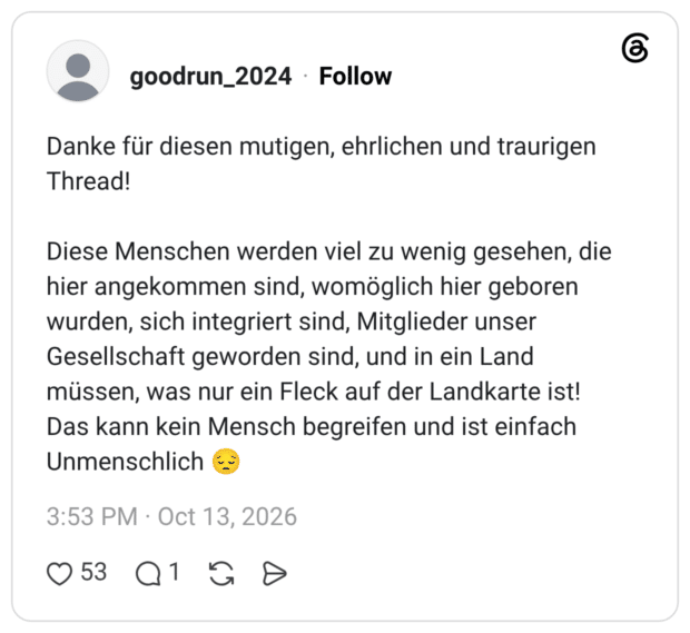 Danke für diesen mutigen, ehrlichen und traurigen Thread! Diese Menschen werden viel zu wenig gesehen, die hier angekommen sind, womöglich hier geboren wurden, sich integriert sind, Mitglieder unser Gesellschaft geworden sind, und in ein Land müssen, was nur ein Fleck auf der Landkarte ist! Das kann kein Mensch begreifen und ist einfach Unmenschlich
