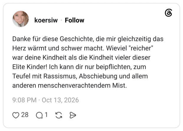 Danke für diese Geschichte, die mir gleichzeitig das Herz wärmt und schwer macht. Wieviel "reicher" war deine Kindheit als die Kindheit vieler dieser Elite Kinder! Ich kann dir nur beipflichten, zum Teufel mit Rassismus, Abschiebung und allem anderen menschenverachtendem Mist.