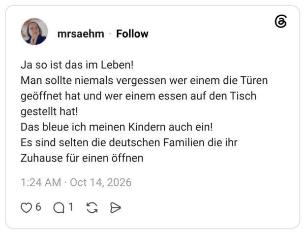 Ja so ist das im Leben! Man sollte niemals vergessen wer einem die Türen geöffnet hat und wer einem essen auf den Tisch gestellt hat! Das bleue ich meinen Kindern auch ein! Es sind selten die deutschen Familien die ihr Zuhause für einen öffnen