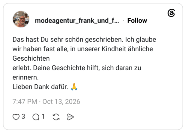 Das hast Du sehr schön geschrieben. Ich glaube wir haben fast alle, in unserer Kindheit ähnliche Geschichten erlebt. Deine Geschichte hilft, sich daran zu erinnern. Lieben Dank dafür.