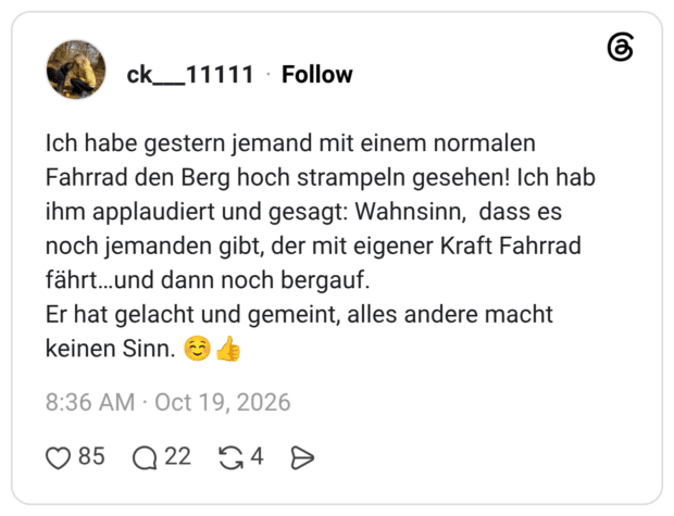 Ich habe gestern jemand mit einem normalen Fahrrad den Berg hoch strampeln gesehen! Ich hab ihm applaudiert und gesagt: Wahnsinn, dass es noch jemanden gibt, der mit eigener Kraft Fahrrad fährt…und dann noch bergauf. Er hat gelacht und gemeint, alles andere macht keinen Sinn. ☺️👍