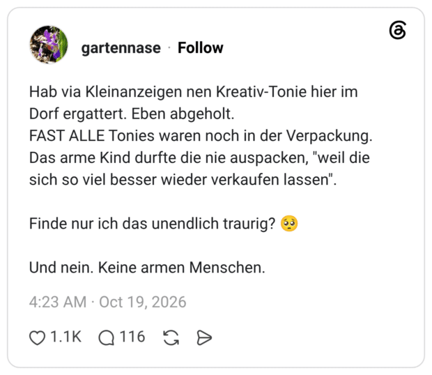 Hab via Kleinanzeigen nen Kreativ-Tonie hier im Dorf ergattert. Eben abgeholt. FAST ALLE Tonies waren noch in der Verpackung. Das arme Kind durfte die nie auspacken, "weil die sich so viel besser wieder verkaufen lassen". Finde nur ich das unendlich traurig? 🥺 Und nein. Keine armen Menschen.