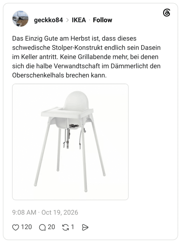 Das Einzig Gute am Herbst ist, dass dieses schwedische Stolper-Konstrukt endlich sein Dasein im Keller antritt. Keine Grillabende mehr, bei denen sich die halbe Verwandtschaft im Dämmerlicht den Oberschenkelhals brechen kann.