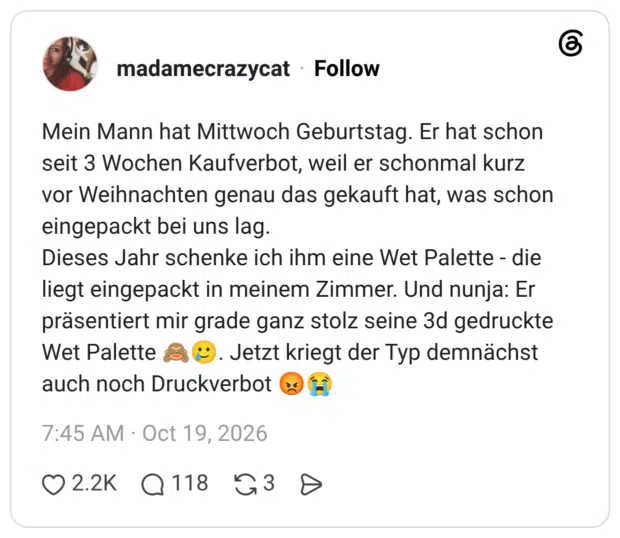 Mein Mann hat Mittwoch Geburtstag. Er hat schon seit 3 Wochen Kaufverbot, weil er schonmal kurz vor Weihnachten genau das gekauft hat, was schon eingepackt bei uns lag. Dieses Jahr schenke ich ihm eine Wet Palette - die liegt eingepackt in meinem Zimmer. Und nunja: Er präsentiert mir grade ganz stolz seine 3d gedruckte Wet Palette 🙈🥲. Jetzt kriegt der Typ demnächst auch noch Druckverbot 😡😭