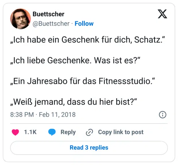 „Ich habe ein Geschenk für dich, Schatz.“ „Ich liebe Geschenke. Was ist es?“ „Ein Jahresabo für das Fitnessstudio.“ „Weiß jemand, dass du hier bist?“