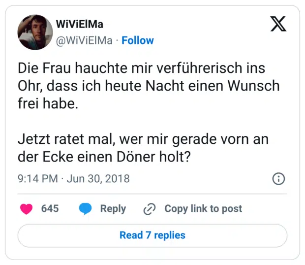 Die Frau hauchte mir verführerisch ins Ohr, dass ich heute Nacht einen Wunsch frei habe. Jetzt ratet mal, wer mir gerade vorn an der Ecke einen Döner holt?