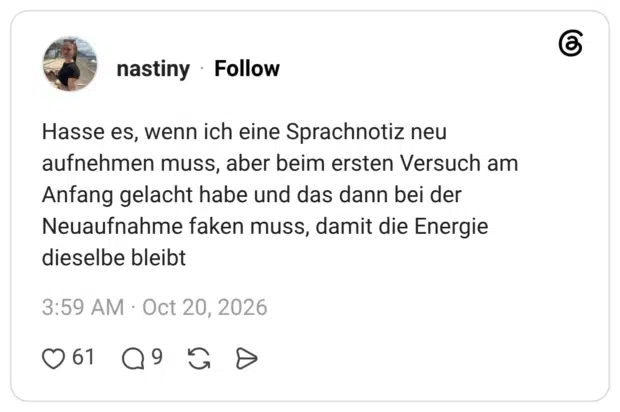 Hasse es, wenn ich eine Sprachnotiz neu aufnehmen muss, aber beim ersten Versuch am Anfang gelacht habe und das dann bei der Neuaufnahme faken muss, damit die Energie dieselbe bleibt