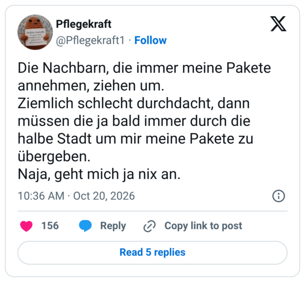 Die Nachbarn, die immer meine Pakete annehmen, ziehen um. Ziemlich schlecht durchdacht, dann müssen die ja bald immer durch die halbe Stadt um mir meine Pakete zu übergeben. Naja, geht mich ja nix an.
